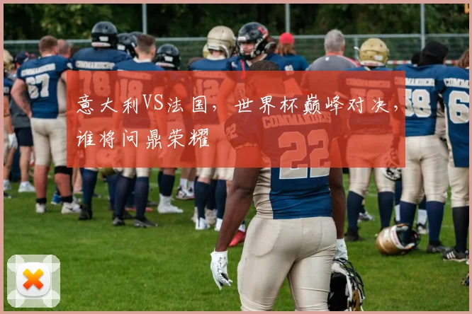 意大利VS法国，世界杯巅峰对决，谁将问鼎荣耀