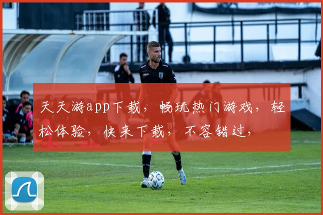 天天游app下载，畅玩热门游戏，轻松体验，快来下载，不容错过，