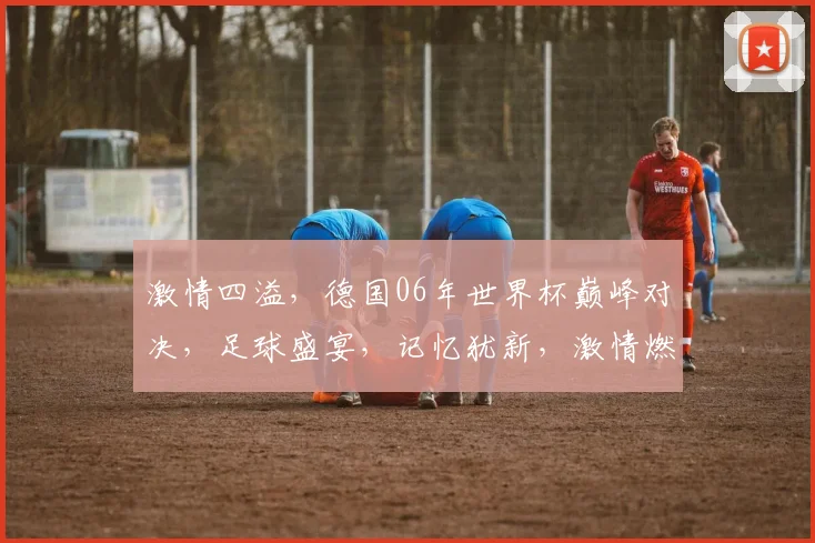 激情四溢，德国06年世界杯巅峰对决，足球盛宴，记忆犹新，激情燃烧