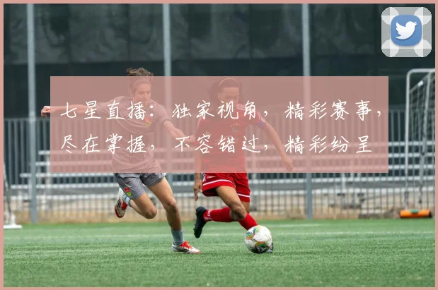 七星直播：独家视角，精彩赛事，尽在掌握，不容错过，精彩纷呈