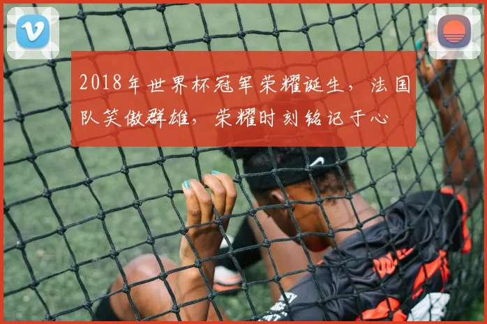 2018年世界杯冠军荣耀诞生，法国队笑傲群雄，荣耀时刻铭记于心