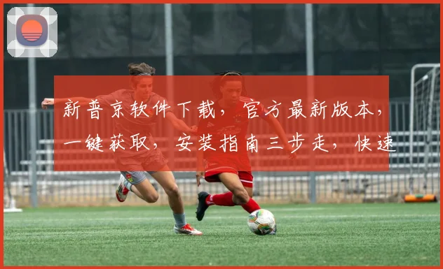 新普京软件下载，官方最新版本，一键获取，安装指南三步走，快速体验