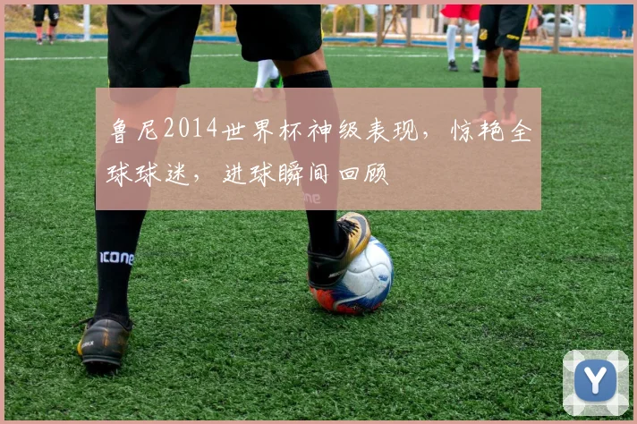 鲁尼2014世界杯神级表现，惊艳全球球迷，进球瞬间回顾