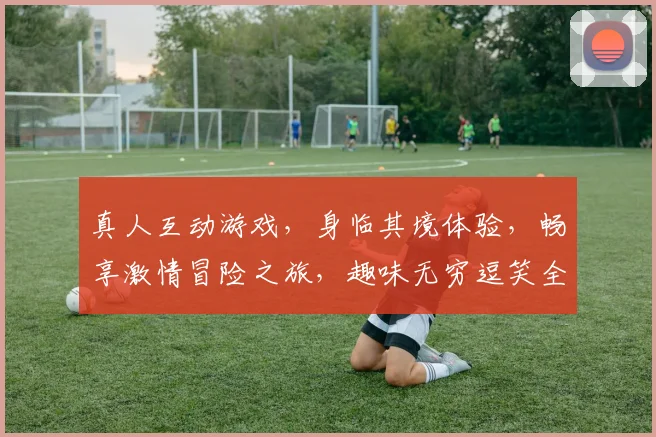 真人互动游戏，身临其境体验，畅享激情冒险之旅，趣味无穷逗笑全场，快来一探究竟