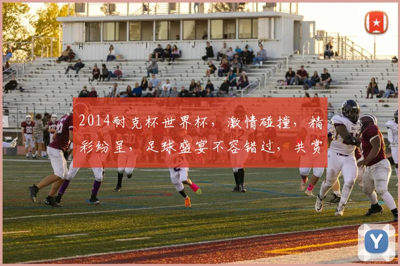 2014耐克杯世界杯，激情碰撞，精彩纷呈，足球盛宴不容错过，共赏精彩瞬间